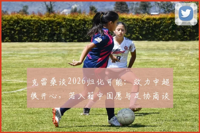 克雷桑谈2026归化可能：效力中超很开心，若入籍中国愿与足协商谈