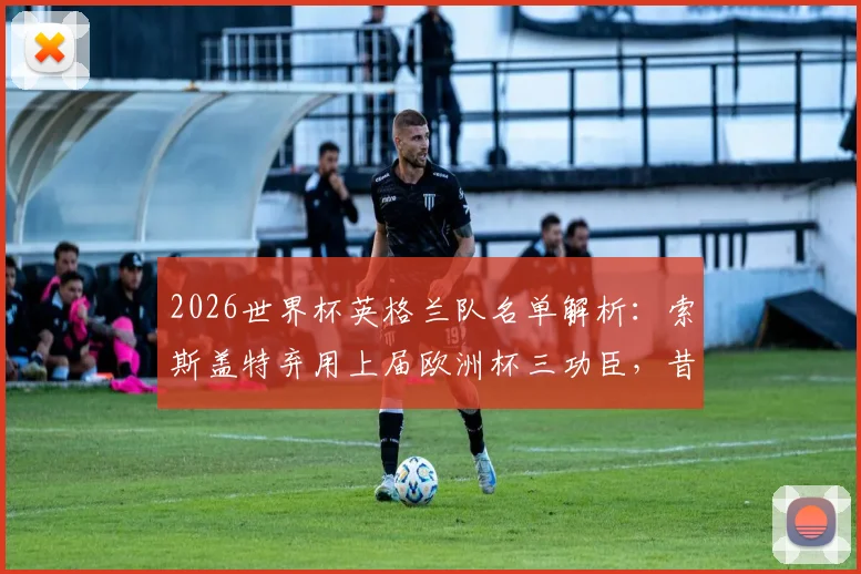 2026世界杯英格兰队名单解析：索斯盖特弃用上届欧洲杯三功臣，昔日“九子”仅剩六人