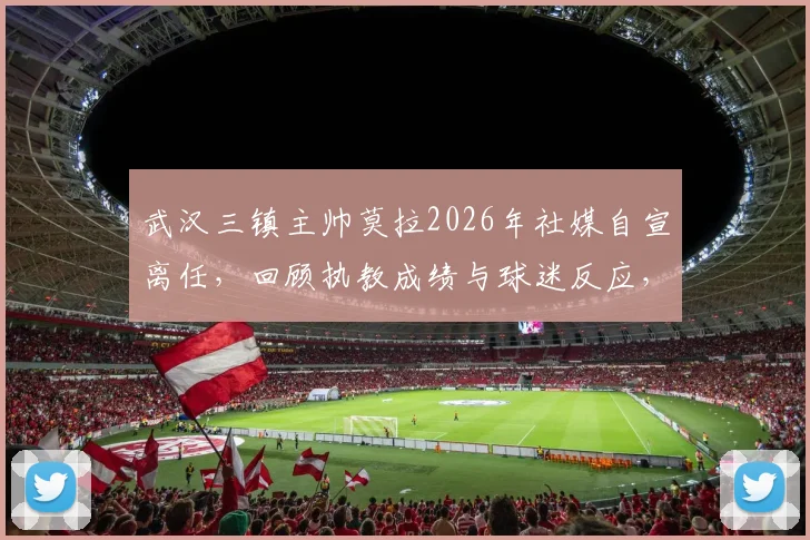 武汉三镇主帅莫拉2026年社媒自宣离任，回顾执教成绩与球迷反应，并分析俱乐部未来选帅方向