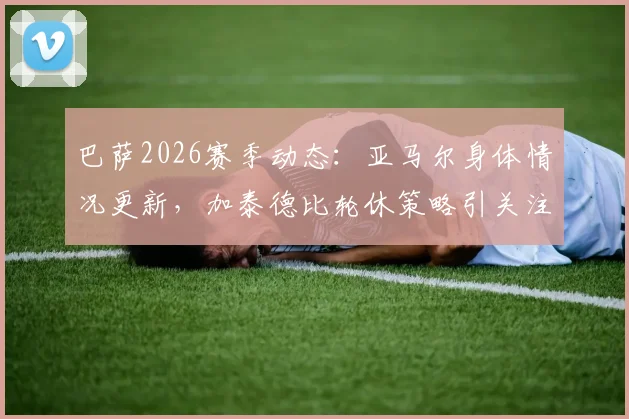 巴萨2026赛季动态：亚马尔身体情况更新，加泰德比轮休策略引关注