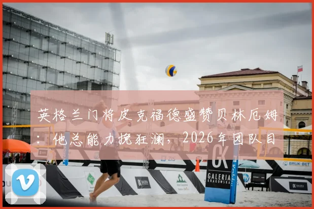 英格兰门将皮克福德盛赞贝林厄姆：他总能力挽狂澜，2026年团队目标与成长路径解析