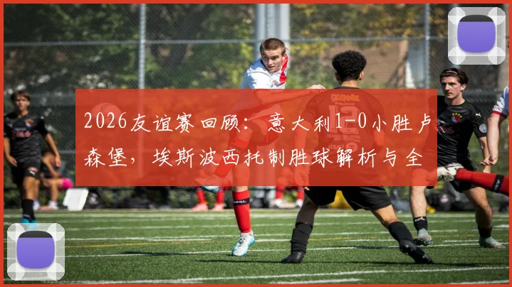 2026友谊赛回顾：意大利1-0小胜卢森堡，埃斯波西托制胜球解析与全场战术复盘