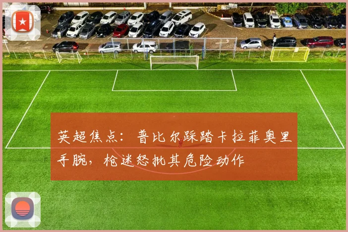 英超焦点：普比尔踩踏卡拉菲奥里手腕，枪迷怒批其危险动作