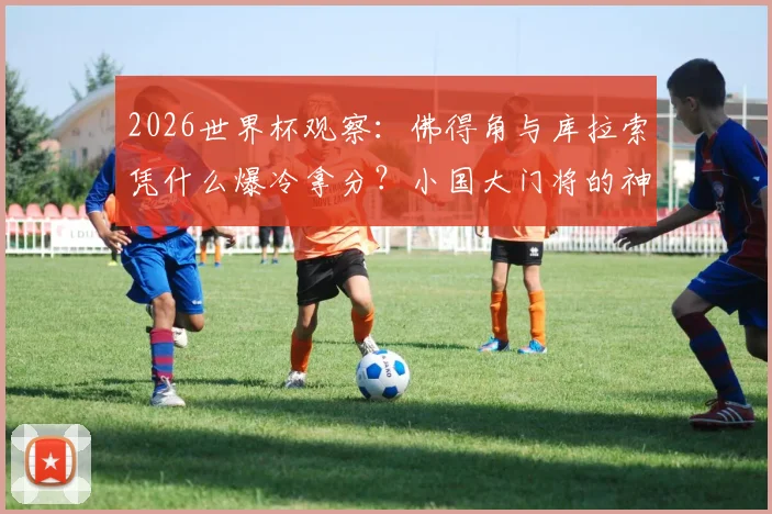 2026世界杯观察：佛得角与库拉索凭什么爆冷拿分？小国大门将的神勇故事盘点