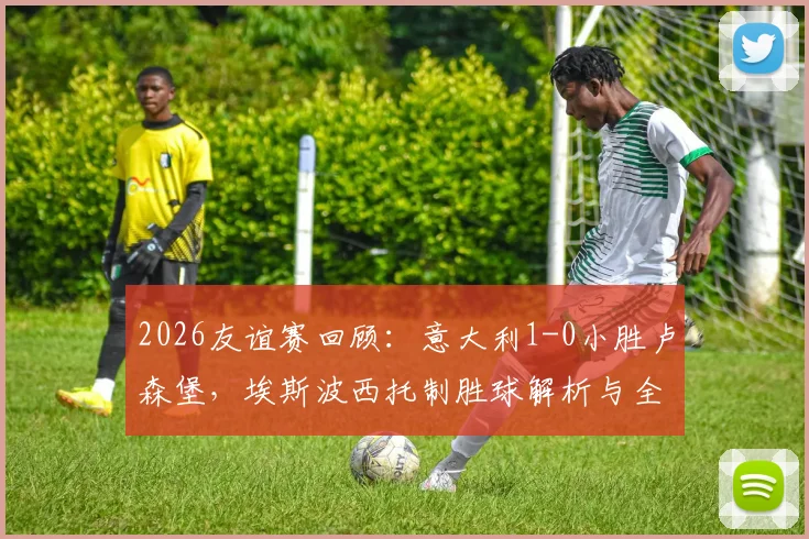 2026友谊赛回顾：意大利1-0小胜卢森堡，埃斯波西托制胜球解析与全场战术复盘