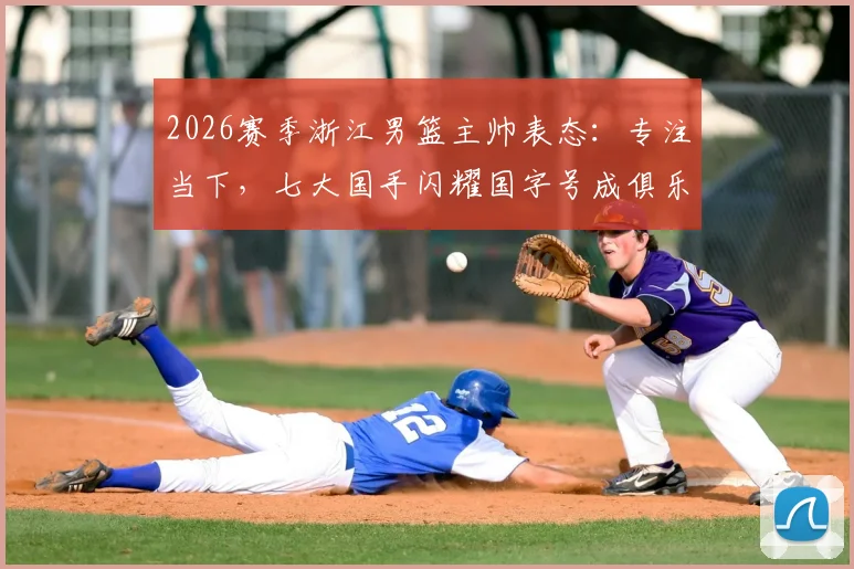 2026赛季浙江男篮主帅表态：专注当下，七大国手闪耀国字号成俱乐部骄傲