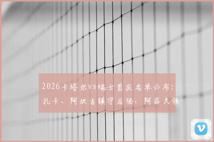 2026卡塔尔vs瑞士首发名单公布：扎卡、阿坎吉镇守后场，阿菲夫领衔攻击线，谁更胜一筹？