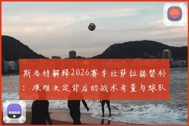 斯洛特解释2026赛季让萨拉赫替补：艰难决定背后的战术考量与球队轮换影响分析