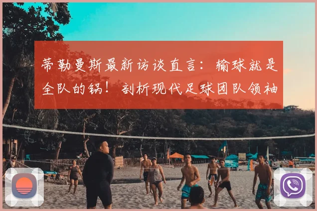 蒂勒曼斯最新访谈直言：输球就是全队的锅！剖析现代足球团队领袖应具备的担当精神与球队文化建设关键