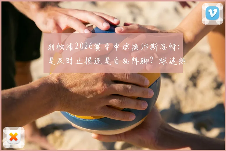 利物浦2026赛季中途换帅斯洛特：是及时止损还是自乱阵脚？球迷热议关键三点