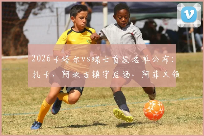 2026卡塔尔vs瑞士首发名单公布：扎卡、阿坎吉镇守后场，阿菲夫领衔攻击线，谁更胜一筹？