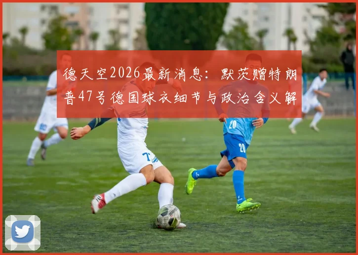 德天空2026最新消息：默茨赠特朗普47号德国球衣细节与政治含义解读