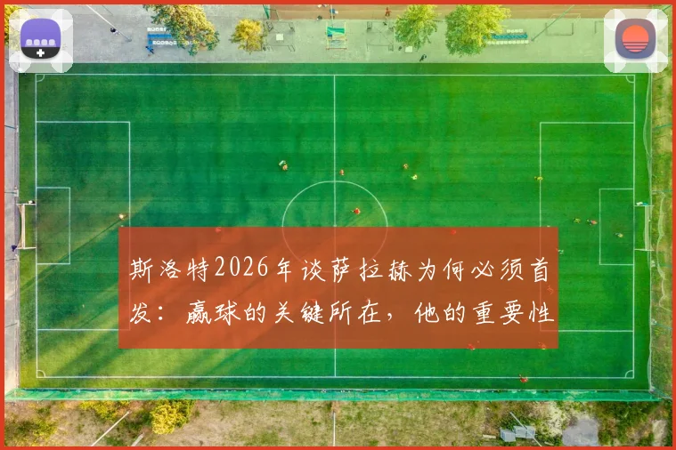 斯洛特2026年谈萨拉赫为何必须首发:赢球的关键所在,他的重要性被低估了吗?