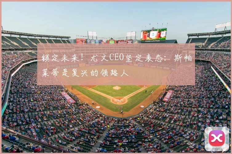 锁定未来！尤文CEO坚定表态：斯帕莱蒂是复兴的领路人