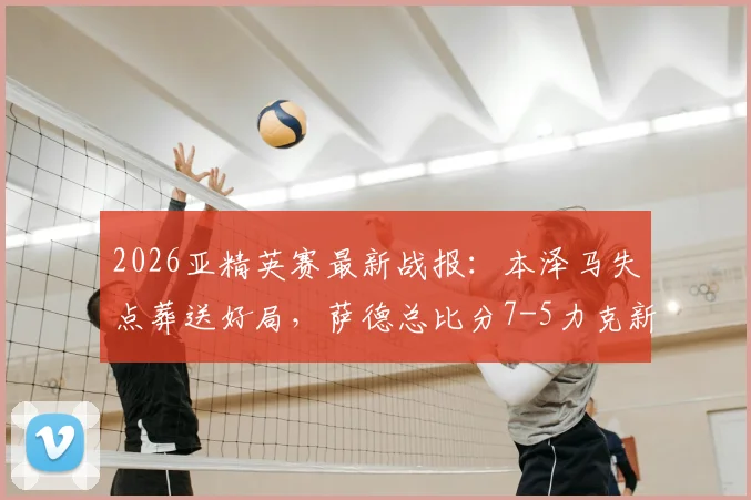2026亚精英赛最新战报：本泽马失点葬送好局，萨德总比分7-5力克新月惊险晋级四强