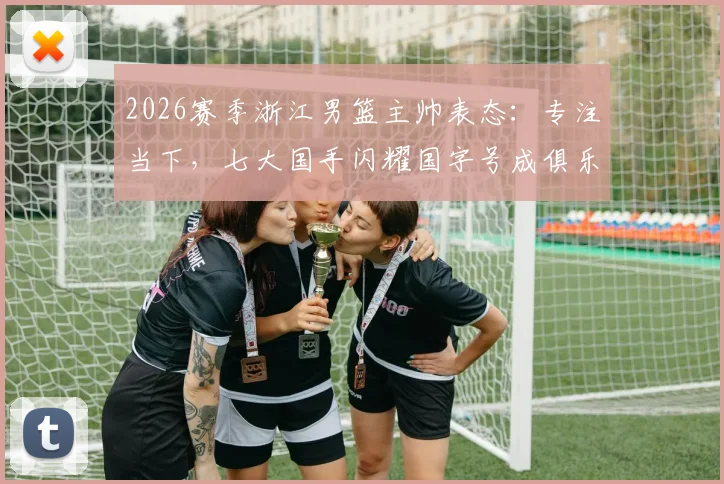 2026赛季浙江男篮主帅表态：专注当下，七大国手闪耀国字号成俱乐部骄傲