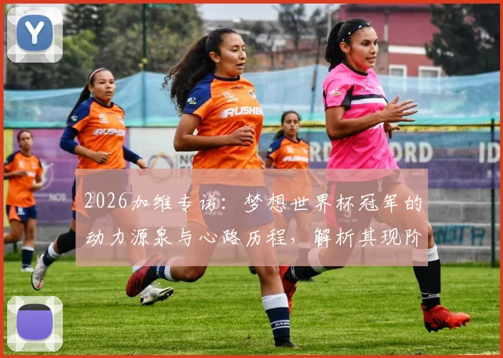2026加维专访：梦想世界杯冠军的动力源泉与心路历程，解析其现阶段开心状态与球队未来展望