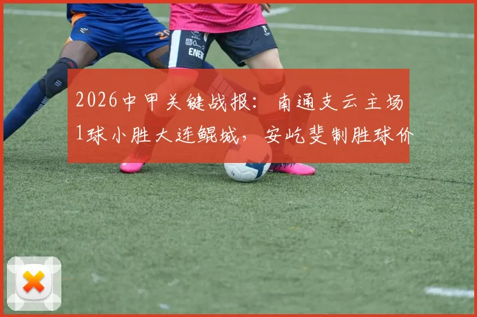 2026中甲关键战报:南通支云主场1球小胜大连鲲城,安屹斐制胜球价值千金,附最新积分榜解析
