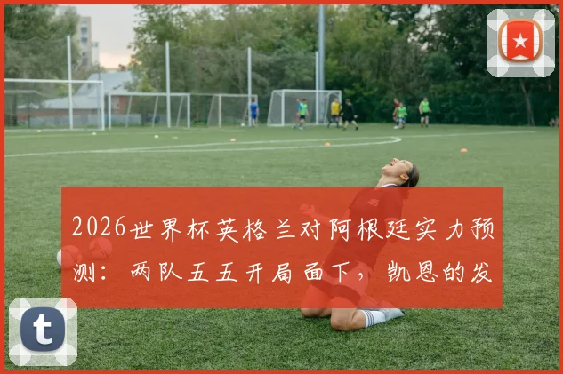 2026世界杯英格兰对阿根廷实力预测：两队五五开局面下，凯恩的发挥成为决定性因素
