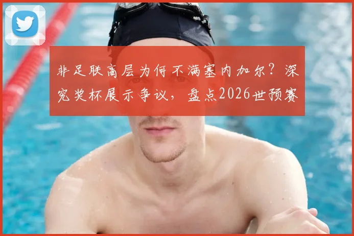 非足联高层为何不满塞内加尔？深究奖杯展示争议，盘点2026世预赛非洲区球队礼仪风波