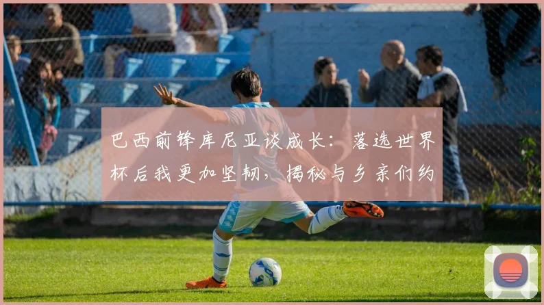 巴西前锋库尼亚谈成长：落选世界杯后我更加坚韧，揭秘与乡亲们约定的独特庆祝舞蹈