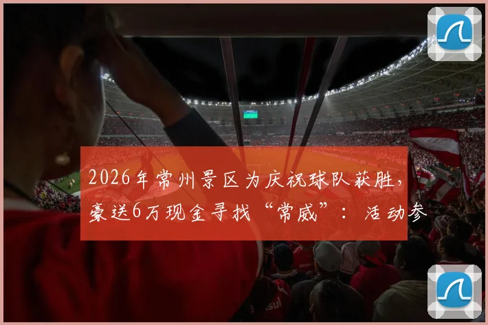 2026年常州景区为庆祝球队获胜，豪送6万现金寻找“常威”：活动参与全攻略与避坑指南