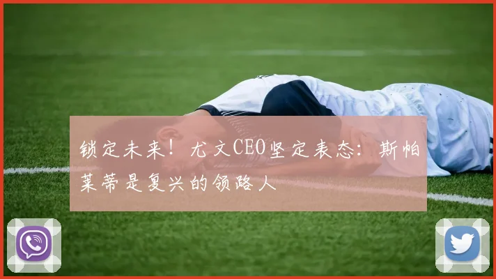 锁定未来！尤文CEO坚定表态：斯帕莱蒂是复兴的领路人