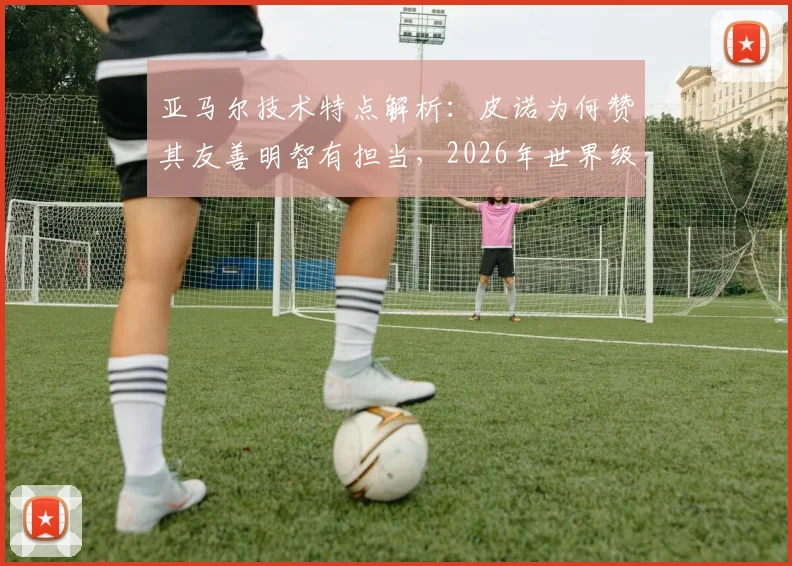 亚马尔技术特点解析：皮诺为何赞其友善明智有担当，2026年世界级天才最新身价与未来展望