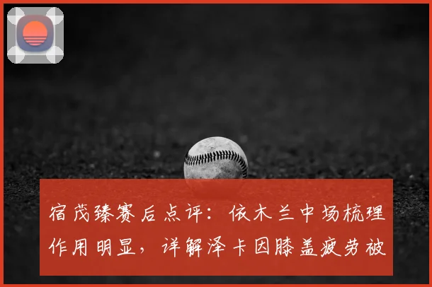 宿茂臻赛后点评：依木兰中场梳理作用明显，详解泽卡因膝盖疲劳被提前换下决定