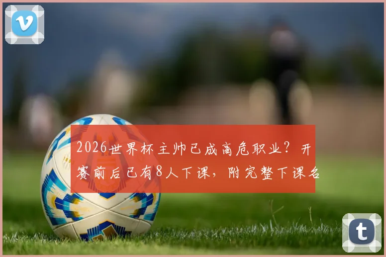 2026世界杯主帅已成高危职业？开赛前后已有8人下课，附完整下课名单与原因解析