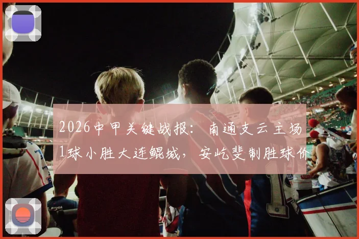 2026中甲关键战报：南通支云主场1球小胜大连鲲城，安屹斐制胜球价值千金，附最新积分榜解析