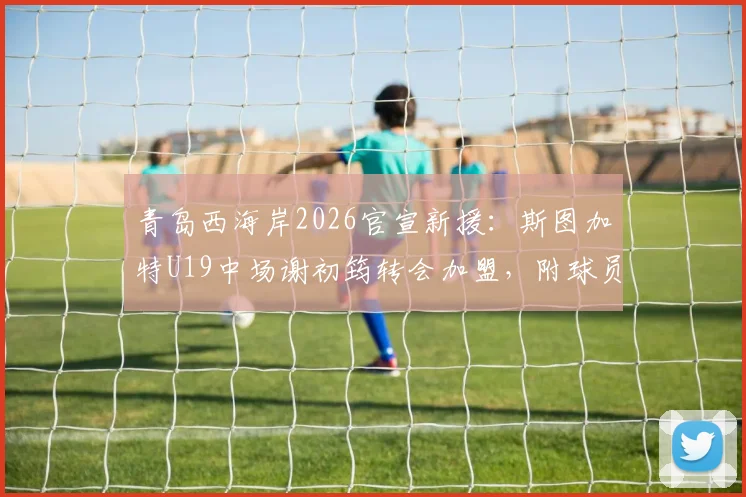 青岛西海岸2026官宣新援：斯图加特U19中场谢初筠转会加盟，附球员技术特点与转会前景分析
