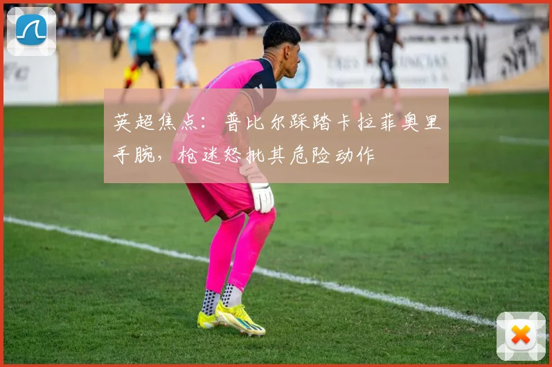 英超焦点：普比尔踩踏卡拉菲奥里手腕，枪迷怒批其危险动作