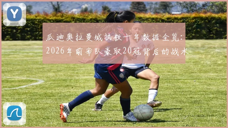 瓜迪奥拉曼城执教十年数据全览：2026年前率队豪取20冠背后的战术体系与未来挑战
