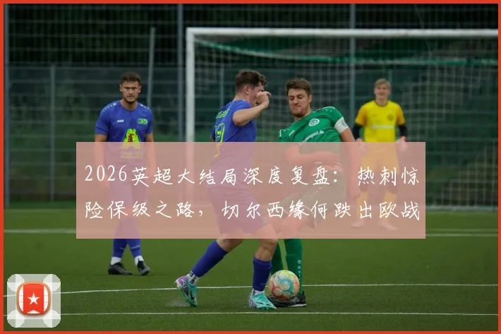 2026英超大结局深度复盘：热刺惊险保级之路，切尔西缘何跌出欧战，利物浦重返欧冠全解析