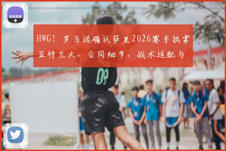 HWG！罗马诺确认萨里2026赛季执掌亚特兰大，合同细节、战术适配与球队前景全面解析