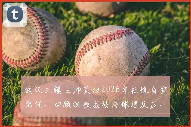 武汉三镇主帅莫拉2026年社媒自宣离任，回顾执教成绩与球迷反应，并分析俱乐部未来选帅方向