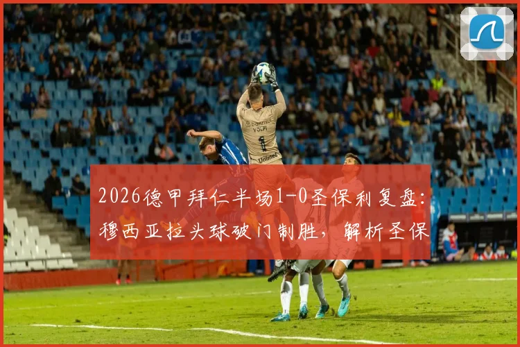 2026德甲拜仁半场1-0圣保利复盘:穆西亚拉头球破门制胜,解析圣保利防守漏洞与半场关键数据