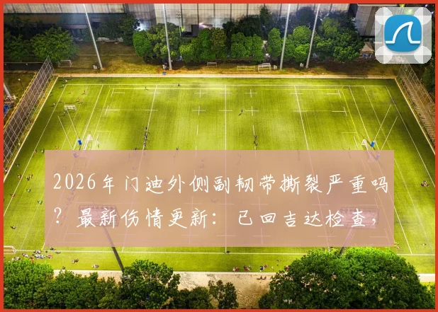 2026年门迪外侧副韧带撕裂严重吗？最新伤情更新：已回吉达检查，恢复时间与治疗方案分析